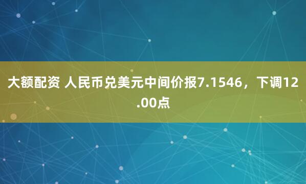 大额配资 人民币兑美元中间价报7.1546，下调12.00点