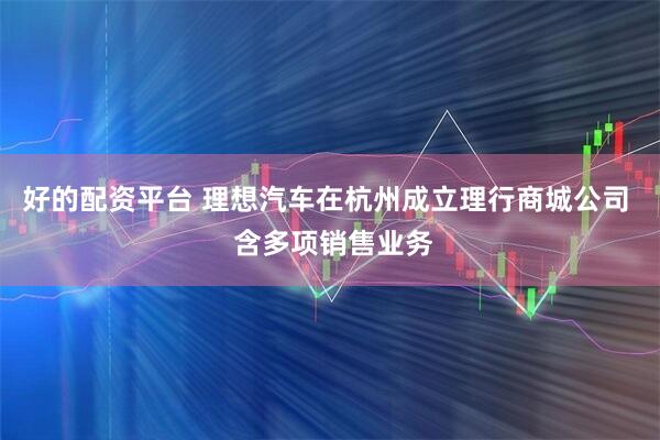好的配资平台 理想汽车在杭州成立理行商城公司  含多项销售业务
