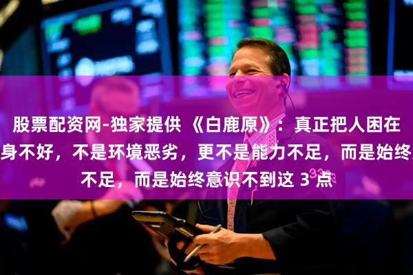 股票配资网-独家提供 《白鹿原》：真正把人困在底层的，不是出身不好，不是环境恶劣，更不是能力不足，而是始终意识不到这 3 点