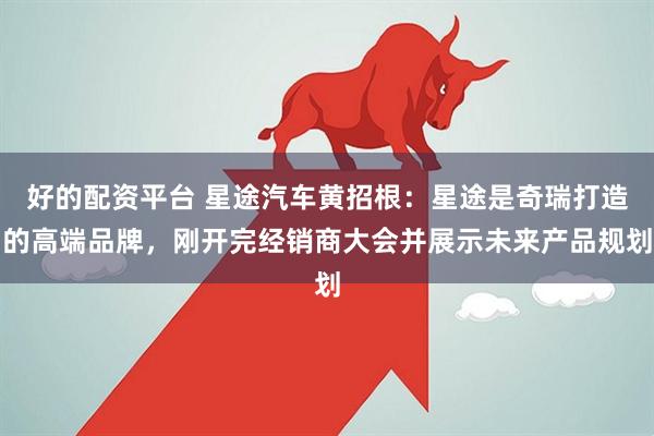 好的配资平台 星途汽车黄招根：星途是奇瑞打造的高端品牌，刚开完经销商大会并展示未来产品规划