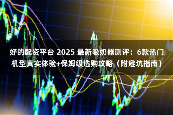 好的配资平台 2025 最新吸奶器测评：6款热门机型真实体验+保姆级选购攻略（附避坑指南）