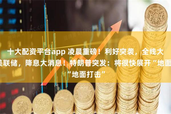 十大配资平台app 凌晨重磅!利好突袭,全线大涨!美联储,降息大消息!特朗普突发:将很快展开“地面打击”