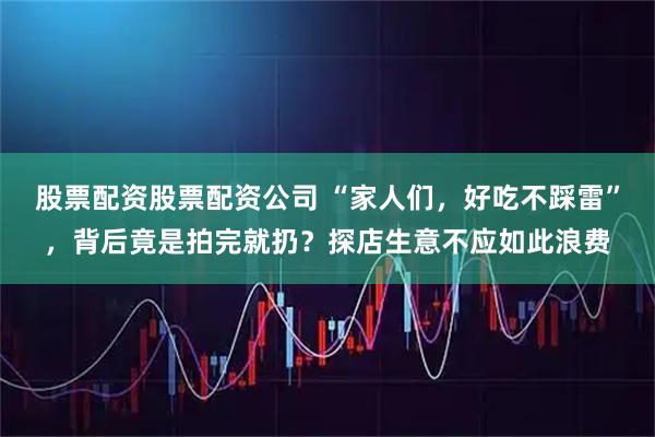 股票配资股票配资公司 “家人们,好吃不踩雷”,背后竟是拍完就扔?探店生意不应如此浪费