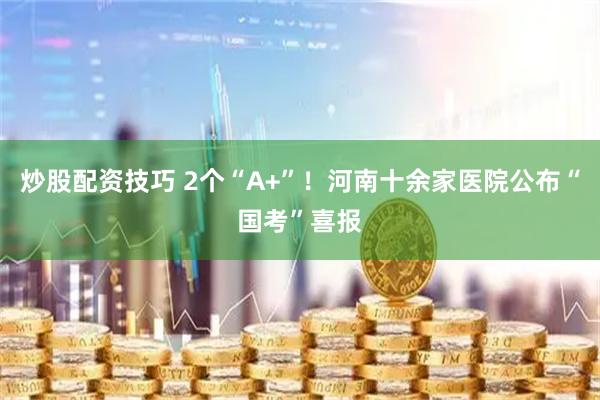 炒股配资技巧 2个“A+”!河南十余家医院公布“国考”喜报