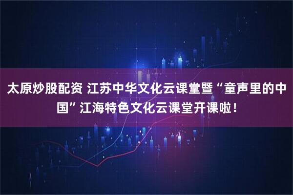 太原炒股配资 江苏中华文化云课堂暨“童声里的中国”江海特色文化云课堂开课啦！