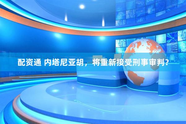 配资通 内塔尼亚胡，将重新接受刑事审判？