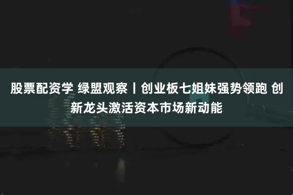 股票配资学 绿盟观察丨创业板七姐妹强势领跑 创新龙头激活资本市场新动能