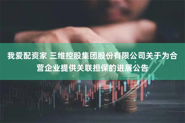 我爱配资家 三维控股集团股份有限公司关于为合营企业提供关联担保的进展公告