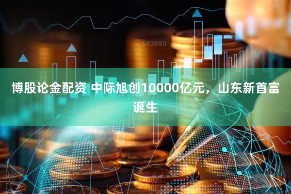 博股论金配资 中际旭创10000亿元，山东新首富诞生