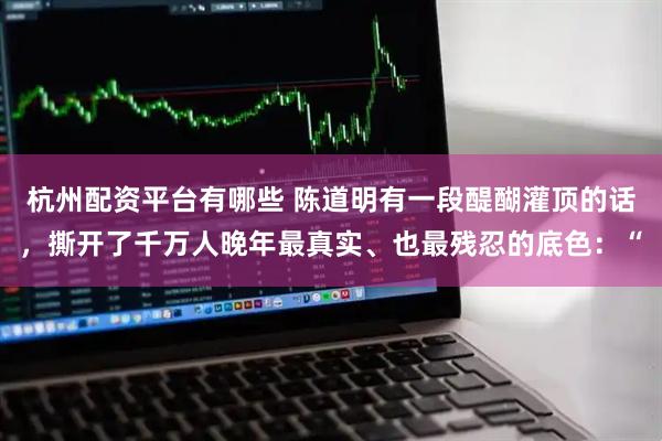 杭州配资平台有哪些 陈道明有一段醍醐灌顶的话，撕开了千万人晚年最真实、也最残忍的底色：“
