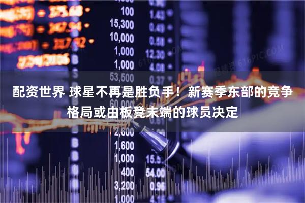 配资世界 球星不再是胜负手！新赛季东部的竞争格局或由板凳末端的球员决定