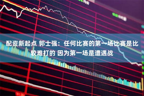 配资新起点 郭士强：任何比赛的第一场比赛是比较难打的 因为第一场是遭遇战